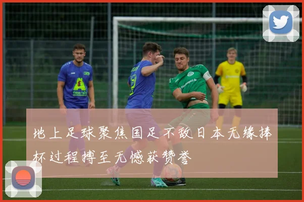 地上足球聚焦国足不敌日本无缘捧杯过程搏至无憾获赞誉