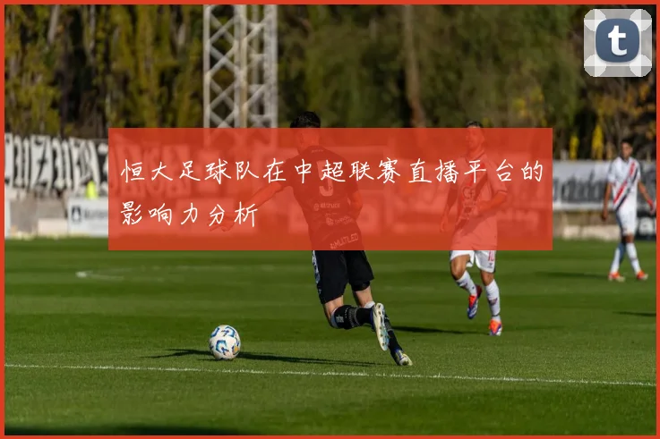 恒大足球队在中超联赛直播平台的影响力分析