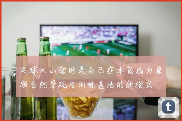 足球火山营地是否已在冰岛成为兼顾自然景观与训练基地的新模式