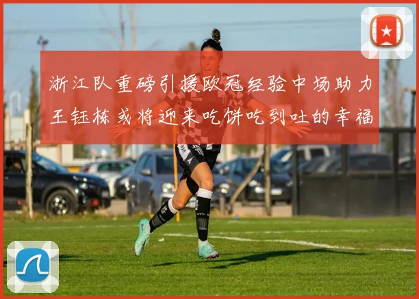 浙江队重磅引援欧冠经验中场助力王钰栋或将迎来吃饼吃到吐的幸福烦恼