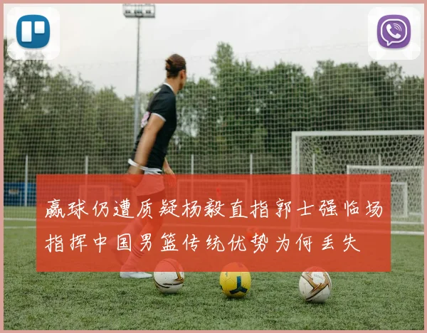 赢球仍遭质疑杨毅直指郭士强临场指挥中国男篮传统优势为何丢失