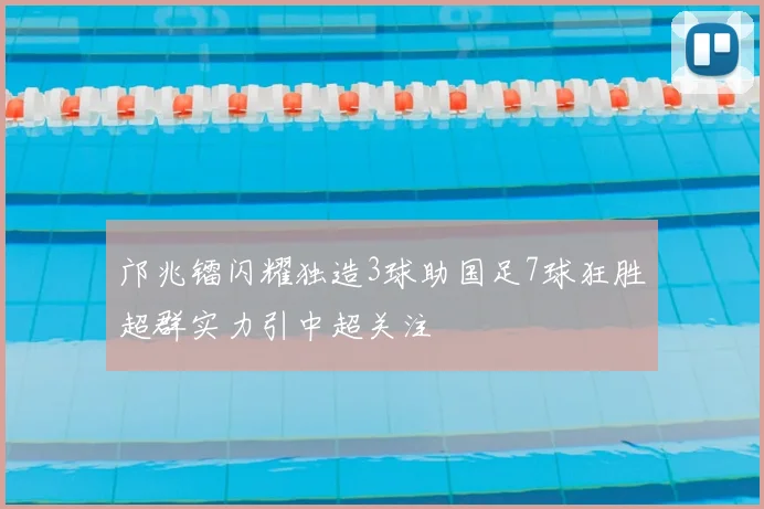 邝兆镭闪耀独造3球助国足7球狂胜超群实力引中超关注