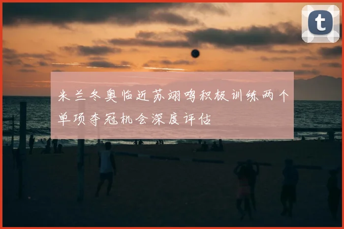 米兰冬奥临近苏翊鸣积极训练两个单项夺冠机会深度评估