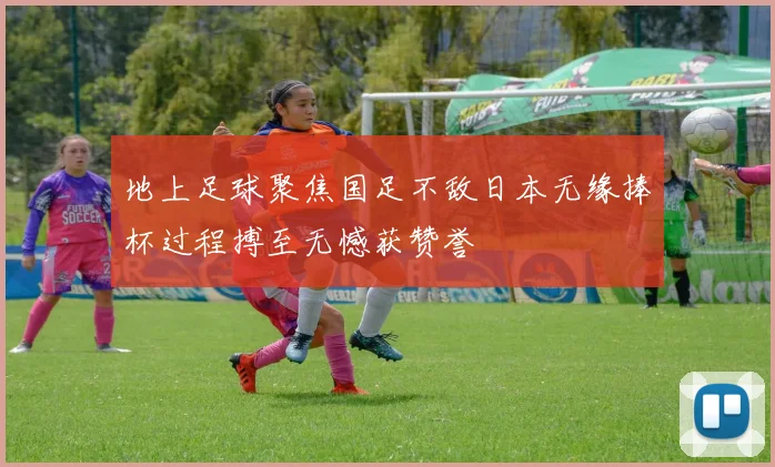 地上足球聚焦国足不敌日本无缘捧杯过程搏至无憾获赞誉