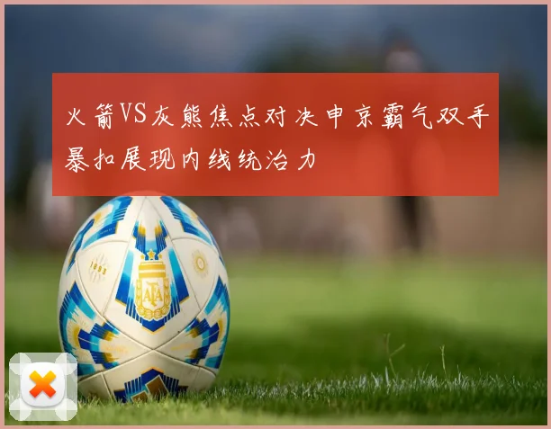 火箭VS灰熊焦点对决申京霸气双手暴扣展现内线统治力