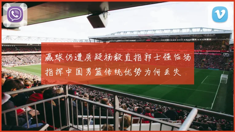 赢球仍遭质疑杨毅直指郭士强临场指挥中国男篮传统优势为何丢失