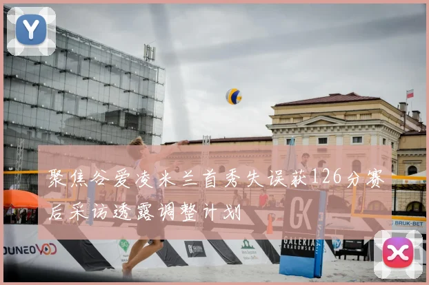 聚焦谷爱凌米兰首秀失误获126分赛后采访透露调整计划