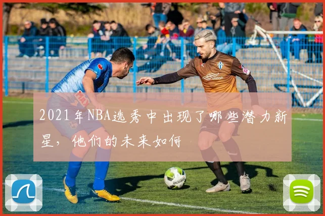 2021年NBA选秀中出现了哪些潜力新星，他们的未来如何
