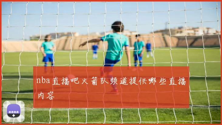 nba直播吧火箭队频道提供哪些直播内容