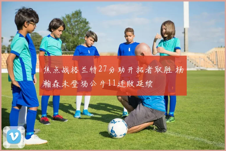 焦点战格兰特27分助开拓者取胜 杨瀚森未登场公牛11连败延续