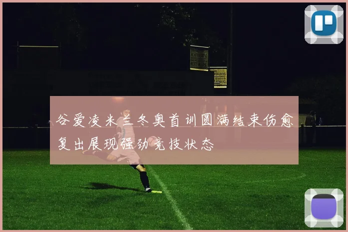 谷爱凌米兰冬奥首训圆满结束伤愈复出展现强劲竞技状态