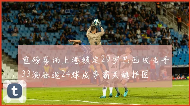 重磅喜讯上港锁定29岁巴西攻击手33场独造24球成争霸关键拼图