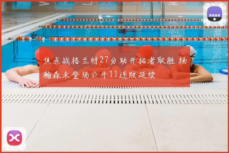 焦点战格兰特27分助开拓者取胜 杨瀚森未登场公牛11连败延续